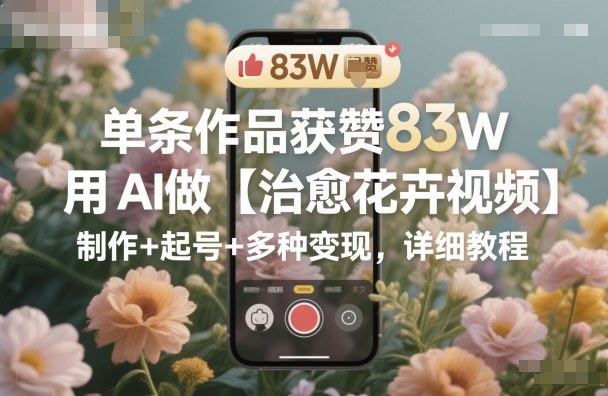 单条作品获赞83W,用AI做【治愈花卉视频】,制作+起号+多种变现,详细教程-91资源站