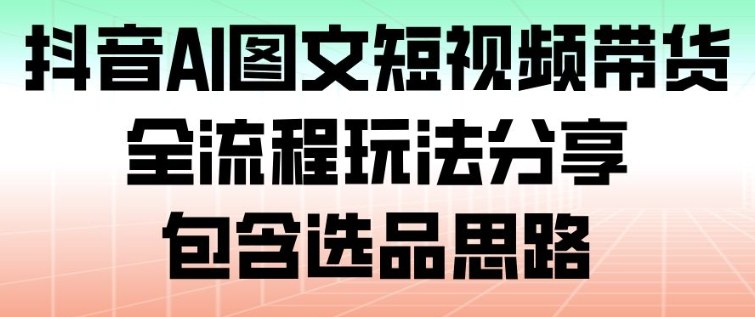 抖音AI图文短视频带货,全流程玩法分享,包含选品思路-91资源站