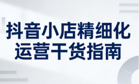 抖音小店精细化运营干货指南新版，助力商家系统提升店铺运营能力(更新26年5月) - 91副业网-91副业网