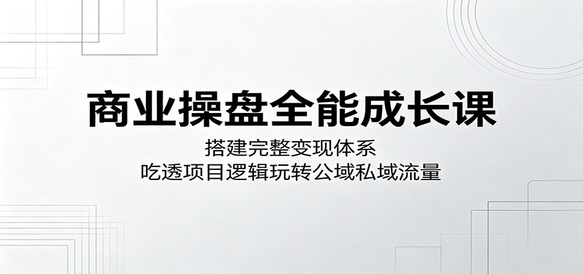 商业操盘全能成长课:搭建完整变现体系,吃透项目逻辑玩转公域私域流量-91副业网