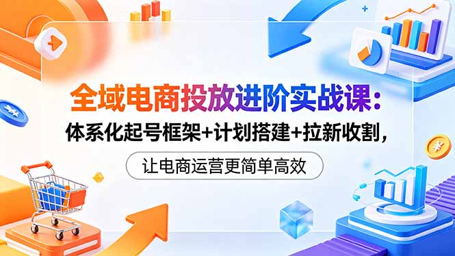 全域电商投放进阶实战课：体系化起号框架+计划搭建+拉新收割，让电商运营更简单高效 - 91副业网-91副业网