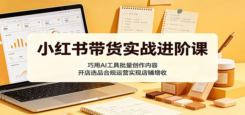 小红书带货实战进阶课：巧用AI工具批量创作内容，开店选品合规运营实现店铺增收 - 91副业网-91副业网