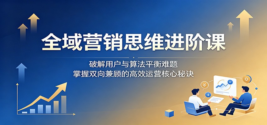 全域营销思维进阶课：破解用户与算法平衡难题，掌握双向兼顾的高效运营核心秘诀 - 91副业网-91副业网
