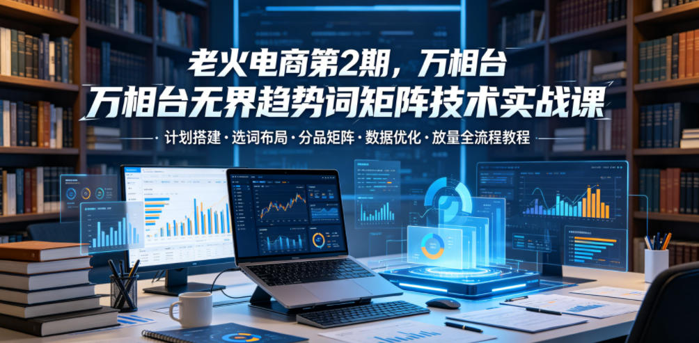 老火电商第2期，万相台无界趋势词矩阵技术实战课，计划搭建・选词布局・分品矩阵・数据优化・放量全流程教程-91副业网