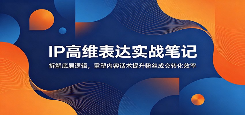 IP高维表达实战笔记：拆解底层逻辑，重塑内容话术提升粉丝成交转化效率-91副业网