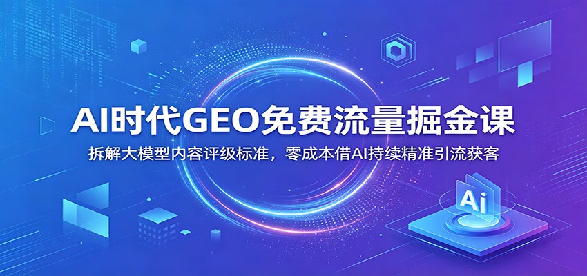 AI时代GEO免费流量掘金课：拆解大模型内容评级标准，零成本借AI持续精准引流获客-91副业网