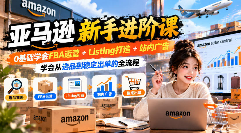 亚马逊新手进阶课，0基础学会FBA运营+Listing打造+站内广告，学会从选品到稳定出单的全流程-91副业网